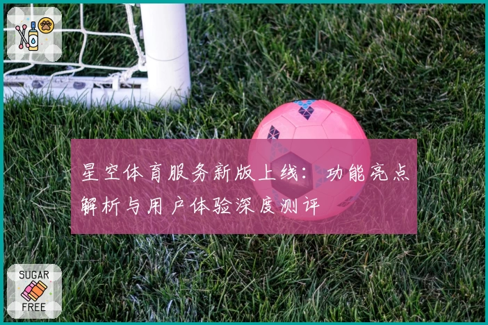 星空体育服务新版上线:功能亮点解析与用户体验深度测评