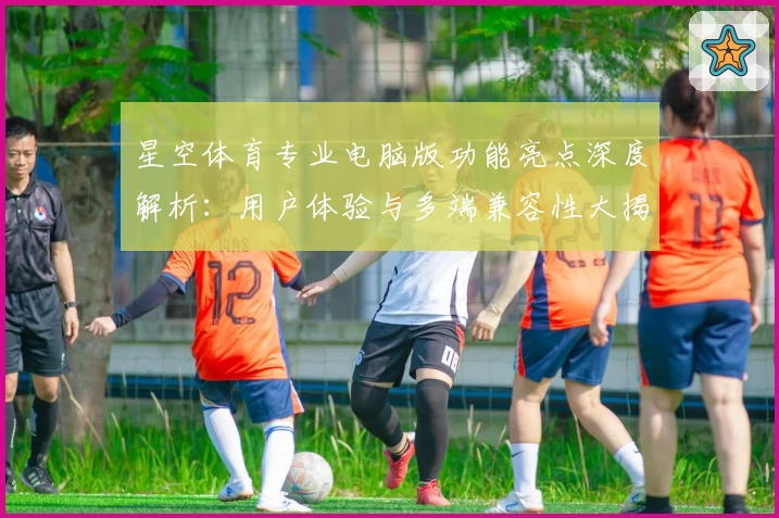 星空体育专业电脑版功能亮点深度解析：用户体验与多端兼容性大揭秘