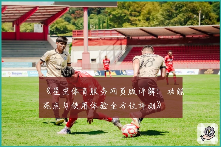 《星空体育服务网页版详解：功能亮点与使用体验全方位评测》