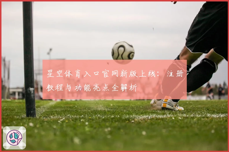 星空体育入口官网新版上线：注册教程与功能亮点全解析
