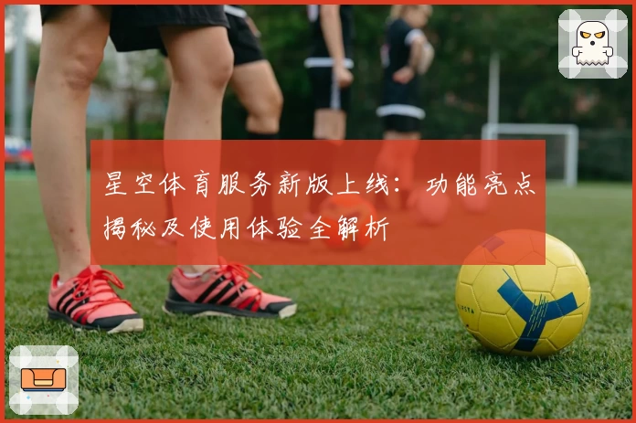 星空体育服务新版上线：功能亮点揭秘及使用体验全解析
