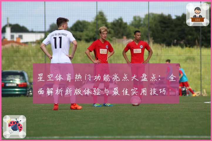 星空体育热门功能亮点大盘点：全面解析新版体验与最佳实用技巧