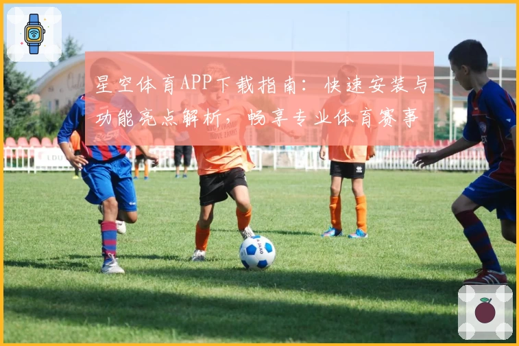 星空体育APP下载指南：快速安装与功能亮点解析，畅享专业体育赛事体验