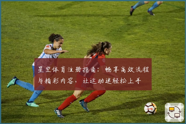 星空体育注册指南:畅享高效流程与精彩内容,让运动迷轻松上手