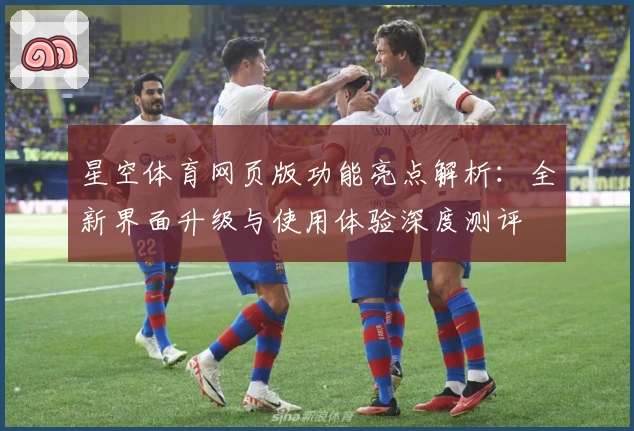 星空体育网页版功能亮点解析：全新界面升级与使用体验深度测评