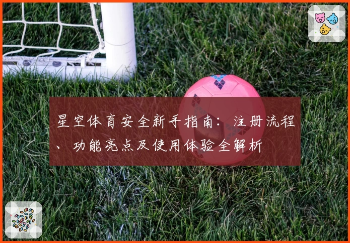 星空体育安全新手指南：注册流程、功能亮点及使用体验全解析