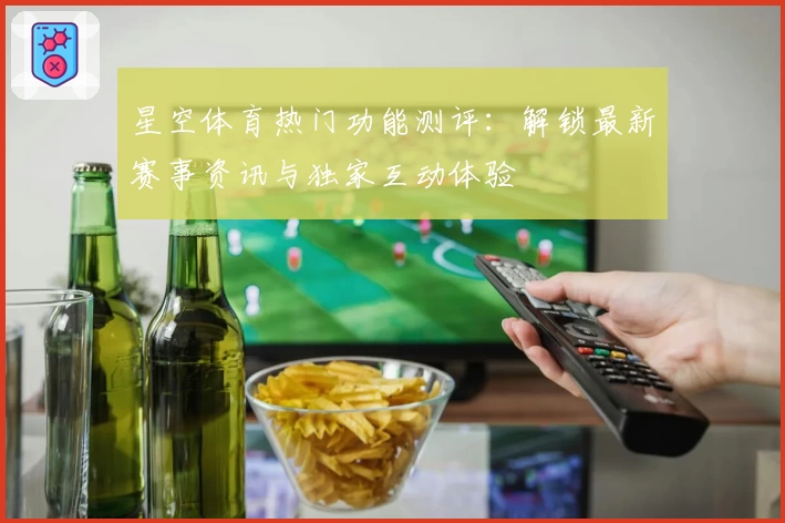 星空体育热门功能测评：解锁最新赛事资讯与独家互动体验