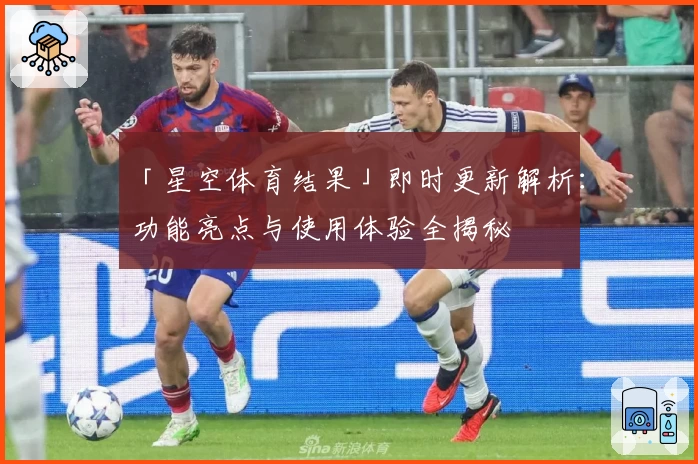 「星空体育结果」即时更新解析：功能亮点与使用体验全揭秘