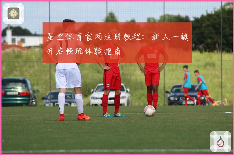 星空体育官网注册教程：新人一键开启畅玩体验指南