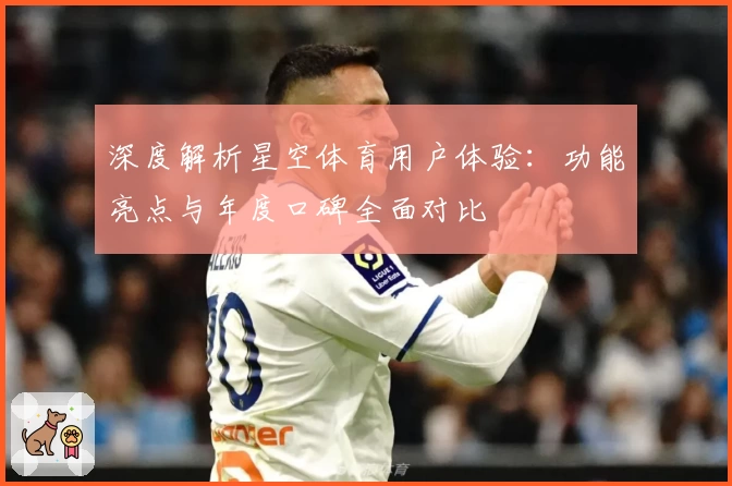 深度解析星空体育用户体验：功能亮点与年度口碑全面对比
