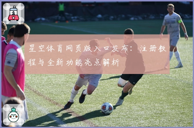 星空体育网页版入口发布：注册教程与全新功能亮点解析
