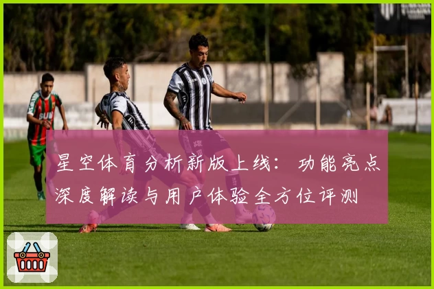 星空体育分析新版上线：功能亮点深度解读与用户体验全方位评测