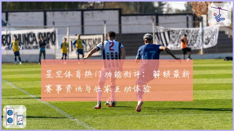 星空体育热门功能测评：解锁最新赛事资讯与独家互动体验