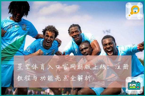 星空体育入口官网新版上线：注册教程与功能亮点全解析