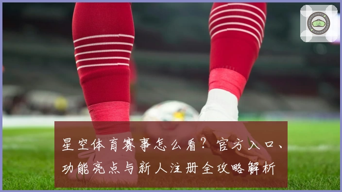 星空体育赛事怎么看?官方入口、功能亮点与新人注册全攻略解析