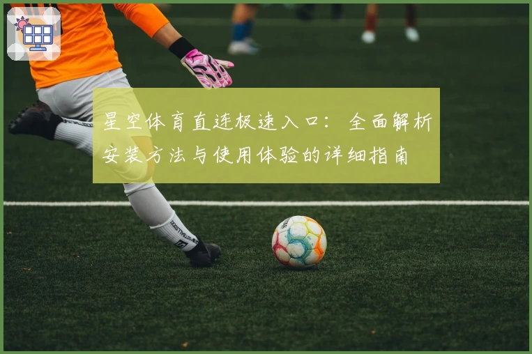 星空体育直连极速入口：全面解析安装方法与使用体验的详细指南