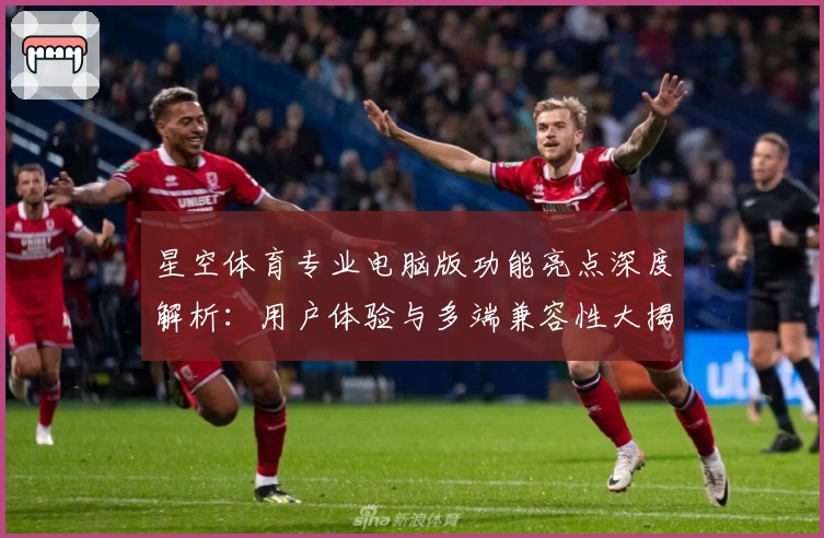 星空体育专业电脑版功能亮点深度解析：用户体验与多端兼容性大揭秘