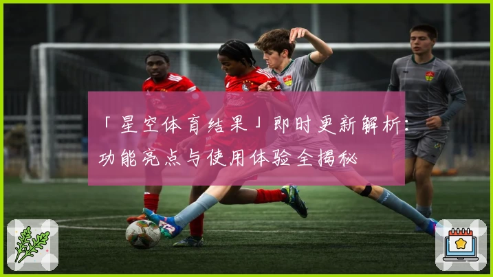 「星空体育结果」即时更新解析：功能亮点与使用体验全揭秘